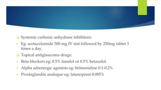 Systemic carbonic anhydrase inhibitors:
 Eg: acetazolamide 500 mg IV stat followed by 250mg tablet 3
times a day.
 Topical antiglaucoma drugs:
 Beta-blockers eg: 0.5% timolol or 0.5% betaxolol.
 Alpha adrenergic agonists eg: brimonidine 0.1-0.2%
 Prostaglandin analogue eg: latanoprost 0.005%
 