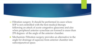  Filtration surgery: It should be performed in cases where
IOP is not controlled with the best medical therapy
following an attack of acute congestive glaucoma and also
when peripheral anterior synechiae are formed in more than
270 degrees of the angle of the anterior chamber.
 Mechanism: Filtration surgery provides an alternative to the
angle for drainage of aqueous from anterior chamber into
subconjunctival space.
 