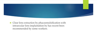  Clear lens extraction by phacoemulsification with
intraocular lens implantation by has recent been
recommended by some workers.
 