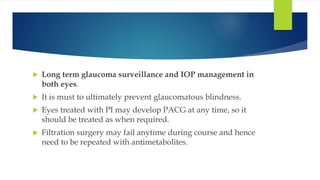  Long term glaucoma surveillance and IOP management in
both eyes.
 It is must to ultimately prevent glaucomatous blindness.
 Eyes treated with PI may develop PACG at any time, so it
should be treated as when required.
 Filtration surgery may fail anytime during course and hence
need to be repeated with antimetabolites.
 