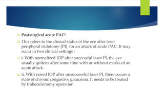  Postsurgical acute PAC:
 This refers to the clinical status of the eye after laser
peripheral iridotomy (PI) for an attack of acute PAC. It may
occur in two clinical settings :
 i. With normalized IOP after successful laser PI, the eye
usually quitens after some time with or without marks of an
acute attack.
 ii. With raised IOP after unsuccessful laser PI, there occurs a
state of chronic congestive glaucoma. It needs to be treated
by trabeculectomy operation
 