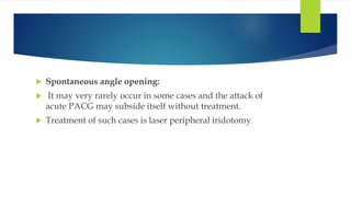  Spontaneous angle opening:
 It may very rarely occur in some cases and the attack of
acute PACG may subside itself without treatment.
 Treatment of such cases is laser peripheral iridotomy.
 