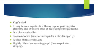  Vogt’s triad
 It may be seen in patients with any type of postcongesive
glaucoma and in treated cases of acute congestive glaucoma.
 It is characterized by:
 Glaucomflecken (anterior subcapsular lenticular opacity),
 Patches of iris atrophy, and
 Slightly dilated non-reacting pupil (due to sphincter
atrophy).
 