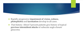  Rapidly progressive impairment of vision, redness,
photophobia and lacrimation develop in all cases.
 Past history: About 5 percent patients give history of typical
previous intermittent attacks of subacute angle-closure
glaucoma.
 