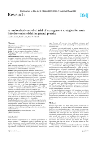 Cite this article as: BMJ, doi:10.1136/bmj.38891.551088.7C (published 17 July 2006)

Research                                                                                                                       BMJ

A randomised controlled trial of management strategies for acute
infective conjunctivitis in general practice
Hazel A Everitt, Paul S Little, Peter W F Smith



Abstract                                                                 aged because of concerns over antibiotic resistance and
                                                                         medicalisation,8 9 yet such prescribing for conjunctivitis has
Objective To assess different management strategies for acute            remained high.10
infective conjunctivitis.                                                     Evidence is lacking, particularly in general practice, on the
Design Open, factorial, randomised controlled trial.                     effectiveness of prescribing topical antibiotics for conjunctivitis.4
Setting 30 general practices in southern England.                        A recent study suggested little benefit from chloramphenicol eye
Participants 307 adults and children with acute infective                drops for children in general practice: time to cure difference of
conjunctivitis.                                                          0.3 days (P = 0.03) between groups from days 2-7 after
Intervention One of three antibiotic prescribing                         consulting.11 Another study showed no benefit from topical
strategies—immediate antibiotics (chloramphenicol eye drops;             fusidic acid on conjunctivitis in adults in general practice.12 An
n = 104), no antibiotics (controls; n = 94), or delayed antibiotics      updated Cochrane review, including these studies, showed a
(n = 109); a patient information leaflet or not; and an eye swab         marginal benefit from topical antibiotics: clinical remission on
or not.                                                                  days 2-5 (relative risk 1.24, 99% confidence interval 1.1 to 1.5).13
Main outcome measures Severity of symptoms on days 1-3                        Assessment of a delayed prescribing strategy,14 as widely
after consultation, duration of symptoms, and belief in the              implemented for respiratory tract infections,15 would be useful if
effectiveness of antibiotics for eye infections.                         antibiotics are not to be used immediately. Additionally, qualita-
Results Prescribing strategies did not affect the severity of            tive research suggests that an information leaflet is helpful to
symptoms but duration of moderate symptoms was less with                 patients.16 Targeting treatment to those with bacterial infection
antibiotics: no antibiotics (controls) 4.8 days, immediate               may improve outcome but consensus is lacking on using eye
antibiotics 3.3 days (risk ratio 0.7, 95% confidence interval 0.6        swabs to guide treatment, and swabs have the potential disadvan-
to 0.8), delayed antibiotics 3.9 days (0.8, 0.7 to 0.9). Compared        tage of further medicalising self limiting illnesses.14
with no initial offer of antibiotics, antibiotic use was higher in            We assessed the effect of different prescribing strategies for
the immediate antibiotic group: controls 30%, immediate                  chloramphenicol eye drops, a patient information leaflet, and an
antibiotics 99% (odds ratio 185.4, 23.9 to 1439.2), delayed              eye swab in adults and children with acute infective conjunctivi-
antibiotics 53% (2.9, 1.4 to 5.7), as was belief in the effectiveness    tis. The open trial design also enabled assessment of antibiotic
of antibiotics: controls 47%, immediate antibiotics 67% (odds            use, patients’ beliefs in the effectiveness of antibiotics, and inten-
ratio 2.4, 1.1 to 5.0), delayed antibiotics 55% (1.4, 0.7 to 3.0), and   tion to reattend for eye infections.
intention to reattend for eye infections: controls 40%,                       We hypothesised that compared with immediate prescribing
immediate antibiotics 68% (3.2, 1.6 to 6.4), delayed antibiotics         of antibiotics, delayed prescribing or no offer of an initial
41% (1.0, 0.5 to 2.0). A patient information leaflet or eye swab         prescription would result in similar severity and duration of
had no effect on the main outcomes. Reattendance within two              symptoms, less antibiotic use, less belief in the effectiveness of
weeks was less in the delayed compared with immediate                    antibiotics, and less intention to consult for eye infections in the
antibiotic group: 0.3 (0.1 to 1.0) v 0.7 (0.3 to 1.6).                   future.
Conclusions Delayed prescribing of antibiotics is probably the
most appropriate strategy for managing acute conjunctivitis in
primary care. It reduces antibiotic use, shows no evidence of            Methods
medicalisation, provides similar duration and severity of                Between April 2001 and April 2005 general practitioners or
symptoms to immediate prescribing, and reduces reattendance              practice nurses in 30 general practices in Hampshire, Wiltshire,
for eye infections.                                                      and Dorset recruited patients aged 1 year or more (no upper age
Trial registration Current Controlled Trials                             limit) presenting with acute infective conjunctivitis. Patients were
ISRCTN32956955.                                                          excluded if they were aged less than 1 year (to avoid cases of
                                                                         ophthalmia neonatorum or blocked tear ducts), were systemi-
                                                                         cally unwell and required oral antibiotics (for example, for
Introduction                                                             concurrent chest infection), had had antibiotics in the previous
Acute infective conjunctivitis is a common presentation to               two weeks, had chronic infective eye disease (for example,
general practice.1–3 Traditionally topical antibiotics are pre-          blepharitis), had had eye surgery in the past month, or were
scribed despite most cases being self limiting4 and probably only        allergic to chloramphenicol.
half seen in general practice having a bacterial cause.5–7 Prescrib-         Our trial was an open randomised controlled trial of 3×2×2
ing antibiotics for minor self limiting illnesses has been discour-      factorial design. We randomised patients to one of three


BMJ Online First bmj.com                                                                                                           page 1 of 6
 