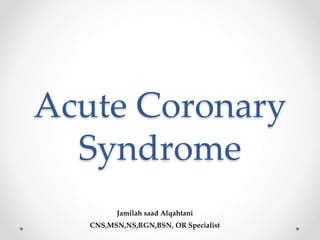 Acute Coronary
Syndrome
Jamilah saad Alqahtani
CNS,MSN,NS,RGN,BSN, OR Specialist
 