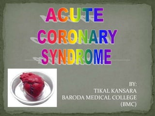 ACUTE CORONARY SYNDROME BY: TIKAL KANSARA BARODA MEDICAL COLLEGE (BMC) 