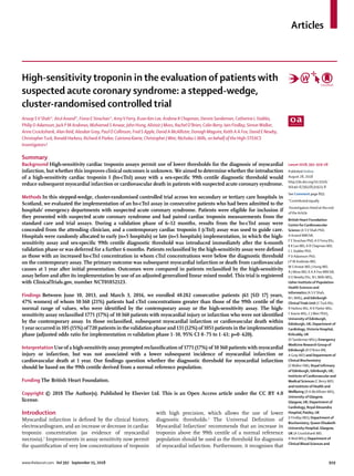 Articles
www.thelancet.com Vol 392 September 15, 2018	 919
High-sensitivity troponin in the evaluation of patients with
suspected acute coronary syndrome: a stepped-wedge,
cluster-randomised controlled trial
Anoop SV Shah*, Atul Anand*, Fiona E Strachan*, AmyV Ferry, Kuan Ken Lee, Andrew R Chapman, Dennis Sandeman, Catherine L Stables,
Philip D Adamson, Jack P M Andrews, Mohamed S Anwar, John Hung, Alistair J Moss, Rachel O’Brien, Colin Berry, Iain Findlay, SimonWalker,
Anne Cruickshank, Alan Reid, Alasdair Gray, Paul O Collinson, Fred S Apple, David A McAllister, Donogh Maguire, Keith A A Fox, David E Newby,
ChristopherTuck, Ronald Harkess, Richard A Parker, Catriona Keerie, Christopher JWeir, Nicholas L Mills, on behalf of the High-STEACS
Investigators†
Summary
Background High-sensitivity cardiac troponin assays permit use of lower thresholds for the diagnosis of myocardial
infarction, but whether this improves clinical outcomes is unknown. We aimed to determine whether the introduction
of a high-sensitivity cardiac troponin I (hs-cTnI) assay with a sex-specific 99th centile diagnostic threshold would
reduce subsequent myocardial infarction or cardiovascular death in patients with suspected acute coronary syndrome.
Methods In this stepped-wedge, cluster-randomised controlled trial across ten secondary or tertiary care hospitals in
Scotland, we evaluated the implementation of an hs-cTnI assay in consecutive patients who had been admitted to the
hospitals’ emergency departments with suspected acute coronary syndrome. Patients were eligible for inclusion if
they presented with suspected acute coronary syndrome and had paired cardiac troponin measurements from the
standard care and trial assays. During a validation phase of 6–12 months, results from the hs-cTnI assay were
concealed from the attending clinician, and a contemporary cardiac troponin I (cTnI) assay was used to guide care.
Hospitals were randomly allocated to early (n=5 hospitals) or late (n=5 hospitals) implementation, in which the high-
sensitivity assay and sex-specific 99th centile diagnostic threshold was introduced immediately after the 6-month
validation phase or was deferred for a further 6 months. Patients reclassified by the high-sensitivity assay were defined
as those with an increased hs-cTnI concentration in whom cTnI concentrations were below the diagnostic threshold
on the contemporary assay. The primary outcome was subsequent myocardial infarction or death from cardiovascular
causes at 1 year after initial presentation. Outcomes were compared in patients reclassified by the high-sensitivity
assay before and after its implementation by use of an adjusted generalised linear mixed model. This trial is registered
with ClinicalTrials.gov, number NCT01852123.
Findings Between June 10, 2013, and March 3, 2016, we enrolled 48 282 consecutive patients (61 [SD 17] years,
47% women) of whom 10 360 (21%) patients had cTnI concentrations greater than those of the 99th centile of the
normal range of values, who were identified by the contemporary assay or the high-sensitivity assay. The high-
sensitivity assay reclassified 1771 (17%) of 10 360 patients with myocardial injury or infarction who were not identified
by the contemporary assay. In those reclassified, subsequent myocardial infarction or cardiovascular death within
1 year occurred in 105 (15%) of 720 patients in the validation phase and 131 (12%) of 1051 patients in the implementation
phase (adjusted odds ratio for implementation vs validation phase 1·10, 95% CI 0·75 to 1·61; p=0·620).
InterpretationUse of a high-sensitivity assay prompted reclassification of 1771 (17%) of 10 360 patients with myocardial
injury or infarction, but was not associated with a lower subsequent incidence of myocardial infarction or
cardiovascular death at 1 year. Our findings question whether the diagnostic threshold for myocardial infarction
should be based on the 99th centile derived from a normal reference population.
Funding The British Heart Foundation.
Copyright © 2018 The Author(s). Published by Elsevier Ltd. This is an Open Access article under the CC BY 4.0
license.
Lancet 2018; 392: 919–28
Published Online
August 28, 2018
http://dx.doi.org/10.1016/
S0140-6736(18)31923-8
See Comment page 893
*Contributed equally
†Investigators listed at the end
of the Article
British Heart Foundation
Centre for Cardiovascular
Science (A SV Shah PhD,
A Anand MBChB,
F E Strachan PhD, AV Ferry BSc,
K K Lee MD, A R Chapman MD,
C L Stables PhD,
P D Adamson PhD,
J P M Andrews MD,
M S Anwar MD, J Hung MD,
A J Moss MD, K A A Fox MBChB,
D E Newby DSc, N L Mills MD),
Usher Institute of Population
Health Sciences and
Informatics (A SV Shah,
N L Mills), and Edinburgh
ClinicalTrials Unit (CTuck BSc,
R Harkess BSc, R A Parker MSc,
C Keerie MSc, C JWeir PhD),
University of Edinburgh,
Edinburgh, UK; Department of
Cardiology,Victoria Hospital,
Kirkcaldy, UK
(D Sandeman MSc); Emergency
Medicine Research Group of
Edinburgh (R O’Brien BN,
A Gray MD) and Department of
Clinical Biochemistry
(SWalker DM), Royal Infirmary
of Edinburgh, Edinburgh, UK;
Institute of Cardiovascular and
Medical Sciences (C Berry MD)
and Institute of Health and
Wellbeing (D A McAllister MD),
University of Glasgow,
Glasgow, UK; Department of
Cardiology, Royal Alexandra
Hospital,Paisley, UK
(I Findlay MD); Department of
Biochemistry, Queen Elizabeth
University Hospital, Glasgow,
UK (A Cruickshank MD,
A Reid MSc); Department of
Clinical Blood Sciences and
Introduction
Myocardial infarction is defined by the clinical history,
electrocardiogram, and an increase or decrease in cardiac
troponin concentration (as evidence of myocardial
necrosis).1
Improvements in assay sensitivity now permit
the quantification of very low concentrations of troponin
with high precision, which allows the use of lower
diagnostic thresholds.2
The Universal Definition of
Myocardial Infarction1
recommends that an increase in
troponin above the 99th centile of a normal reference
population should be used as the threshold for diagnosis
of myocardial infarction. Furthermore, it recognises that
 