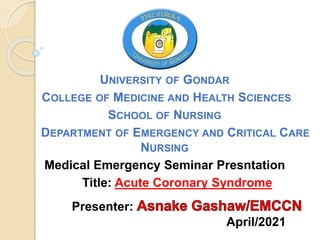 UNIVERSITY OF GONDAR
COLLEGE OF MEDICINE AND HEALTH SCIENCES
SCHOOL OF NURSING
DEPARTMENT OF EMERGENCY AND CRITICAL CARE
NURSING
Medical Emergency Seminar Presntation
Title: Acute Coronary Syndrome
Presenter:
April/2021
 