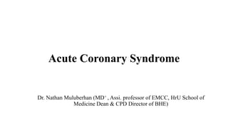 Acute Coronary Syndrome
Dr. Nathan Muluberhan (MD+ , Assi. professor of EMCC, HrU School of
Medicine Dean & CPD Director of BHE)
 