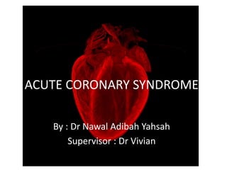 ACUTE CORONARY SYNDROME
By : Dr Nawal Adibah Yahsah
Supervisor : Dr Vivian
 