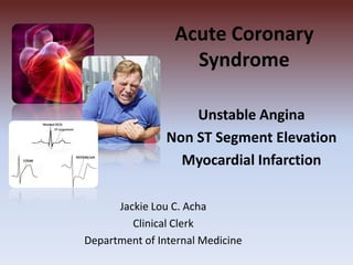 Acute Coronary
Syndrome
Unstable Angina
Non ST Segment Elevation
Myocardial Infarction
Jackie Lou C. Acha
Clinical Clerk
Department of Internal Medicine
 
