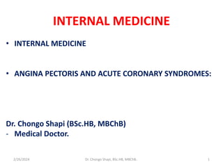 INTERNAL MEDICINE
• INTERNAL MEDICINE
• ANGINA PECTORIS AND ACUTE CORONARY SYNDROMES:
Dr. Chongo Shapi (BSc.HB, MBChB)
- Medical Doctor.
2/26/2024 Dr. Chongo Shapi, BSc.HB, MBChB.. 1
 
