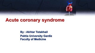 Acute coronary syndrome
By : Akhtar Totakhail
Paktia University Gardiz
Faculty of Medicine
 
