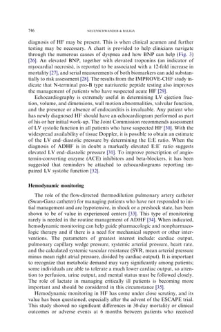 diagnosis of HF may be present. This is when clinical acumen and further
testing may be necessary. A chart is provided to help clinicians navigate
through the numerous causes of dyspnea and how BNP can help (Fig. 3)
[26]. An elevated BNP, together with elevated troponins (an indicator of
myocardial necrosis), is reported to be associated with a 12-fold increase in
mortality [27], and serial measurements of both biomarkers can add substan-
tially to risk assessment [28]. The results from the IMPROVE-CHF study in-
dicate that N-terminal pro-B type natriuretic peptide testing also improves
the management of patients who have suspected acute HF [29].
Echocardiography is extremely useful in determining LV ejection frac-
tion, volume, and dimensions, wall motion abnormalities, valvular function,
and the presence or absence of endocarditis is invaluable. Any patient who
has newly diagnosed HF should have an echocardiogram performed as part
of his or her initial work-up. The Joint Commission recommends assessment
of LV systolic function in all patients who have suspected HF [30]. With the
widespread availability of tissue Doppler, it is possible to obtain an estimate
of the LV end–diastolic pressure by determining the E:E ratio. When the
diagnosis of ADHF is in doubt a markedly elevated E:E’ ratio suggests
elevated LV end–diastolic pressure [31]. To improve prescription of angio-
tensin-converting enzyme (ACE) inhibitors and beta-blockers, it has been
suggested that reminders be attached to echocardiograms reporting im-
paired LV systolic function [32].
Hemodynamic monitoring
The role of the ﬂow-directed thermodilution pulmonary artery catheter
(Swan-Ganz catheter) for managing patients who have not responded to ini-
tial management and are hypotensive, in shock or a preshock state, has been
shown to be of value in experienced centers [33]. This type of monitoring
rarely is needed in the routine management of ADHF [34]. When indicated,
hemodynamic monitoring can help guide pharmacologic and nonpharmaco-
logic therapy and if there is a need for mechanical support or other inter-
ventions. The parameters of greatest interest include: cardiac output,
pulmonary capillary wedge pressure, systemic arterial pressure, heart rate,
and the calculated systemic vascular resistance (SVR, mean arterial pressure
minus mean right atrial pressure, divided by cardiac output). It is important
to recognize that metabolic demand may vary signiﬁcantly among patients;
some individuals are able to tolerate a much lower cardiac output, so atten-
tion to perfusion, urine output, and mental status must be followed closely.
The role of lactate in managing critically ill patients is becoming more
important and should be considered in this circumstance [35].
Hemodynamic monitoring in HF has come under close scrutiny, and its
value has been questioned, especially after the advent of the ESCAPE trial.
This study showed no signiﬁcant diﬀerences in 30-day mortality or clinical
outcomes or adverse events at 6 months between patients who received
746 NEUENSCHWANDER  BALIGA
 