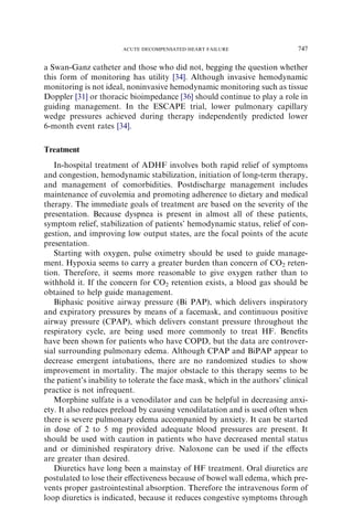 a Swan-Ganz catheter and those who did not, begging the question whether
this form of monitoring has utility [34]. Although invasive hemodynamic
monitoring is not ideal, noninvasive hemodynamic monitoring such as tissue
Doppler [31] or thoracic bioimpedance [36] should continue to play a role in
guiding management. In the ESCAPE trial, lower pulmonary capillary
wedge pressures achieved during therapy independently predicted lower
6-month event rates [34].
Treatment
In-hospital treatment of ADHF involves both rapid relief of symptoms
and congestion, hemodynamic stabilization, initiation of long-term therapy,
and management of comorbidities. Postdischarge management includes
maintenance of euvolemia and promoting adherence to dietary and medical
therapy. The immediate goals of treatment are based on the severity of the
presentation. Because dyspnea is present in almost all of these patients,
symptom relief, stabilization of patients’ hemodynamic status, relief of con-
gestion, and improving low output states, are the focal points of the acute
presentation.
Starting with oxygen, pulse oximetry should be used to guide manage-
ment. Hypoxia seems to carry a greater burden than concern of CO2 reten-
tion. Therefore, it seems more reasonable to give oxygen rather than to
withhold it. If the concern for CO2 retention exists, a blood gas should be
obtained to help guide management.
Biphasic positive airway pressure (Bi PAP), which delivers inspiratory
and expiratory pressures by means of a facemask, and continuous positive
airway pressure (CPAP), which delivers constant pressure throughout the
respiratory cycle, are being used more commonly to treat HF. Beneﬁts
have been shown for patients who have COPD, but the data are controver-
sial surrounding pulmonary edema. Although CPAP and BiPAP appear to
decrease emergent intubations, there are no randomized studies to show
improvement in mortality. The major obstacle to this therapy seems to be
the patient’s inability to tolerate the face mask, which in the authors’ clinical
practice is not infrequent.
Morphine sulfate is a venodilator and can be helpful in decreasing anxi-
ety. It also reduces preload by causing venodilatation and is used often when
there is severe pulmonary edema accompanied by anxiety. It can be started
in dose of 2 to 5 mg provided adequate blood pressures are present. It
should be used with caution in patients who have decreased mental status
and or diminished respiratory drive. Naloxone can be used if the eﬀects
are greater than desired.
Diuretics have long been a mainstay of HF treatment. Oral diuretics are
postulated to lose their eﬀectiveness because of bowel wall edema, which pre-
vents proper gastrointestinal absorption. Therefore the intravenous form of
loop diuretics is indicated, because it reduces congestive symptoms through
747ACUTE DECOMPENSATED HEART FAILURE
 
