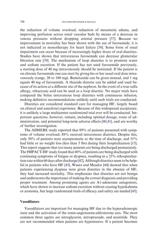 the reduction of volume overload, reduction of mesenteric edema, and
improving perfusion across renal vascular beds by means of a decrease in
venous pressures without dropping arterial pressure [37]. Because no
improvement in mortality has been shown with the use of furosemide, it is
not indicated as monotherapy for heart failure [38]. Some form of renal
impairment can occur because of increasingly higher doses of oral diuretics.
Studies have shown that intravenous furosemide can decrease glomerular
ﬁltration rate [39]. The mechanism of loop diuretics is to promote water
and sodium excretion. If the patient has not used furosemide previously,
a starting dose of 40 mg intravenously should be instituted. If the patient is
on chronic furosemide one can start by giving his or her usual oral dose intra-
venously (range, 20 to 180 mg). Bumetanide can be given instead, and 1 mg
equals 40 mg of furosemide. A thiazide diuretic can be added and used be-
cause of its action at a diﬀerent site of the nephron. In the event of a true sulfa
allergy, ethacrynic acid can be used as a loop diuretic. No major trials have
compared the bolus intravenous loop diuretics with continuous infusion,
making deﬁnitive recommendations unlikely until such trials are conducted.
Diuretics are considered standard care for managing HF, largely based
on clinical and anecdotal experience. Because of this widespread acceptance,
it is unlikely a large multicenter randomized trial ever will be conducted. Im-
portant questions, however, remain, including optimal dosage, route of ad-
ministration, and potential long-term adverse eﬀects [40,41], and are worthy
of further investigation.
The ADHERE study reported that 89% of patients presented with symp-
toms of volume overload; 88% received intravenous diuretics. Despite this,
only 50% of patients were asymptomatic at the time of discharge, and 51%
had little or no weight loss (less than 5 lbs) during their hospitalization [15].
This report suggests that too many patients are being discharged prematurely.
The IMPACT-HF study found that 60% of patients are being discharged with
continuing symptoms of fatigue or dyspnea, resulting in a 25% rehospitaliza-
tion rate within 60days afterdischarge[42]. Althoughdiureticsseem to be help-
ful in patients who have HF [43], Wuerz and Meador [44] showed that when
patients experiencing dyspnea were given diuretics in the absence of HF,
they had increased mortality. This emphasizes that diuretics are not benign
and underscores the importance of making the correct diagnosis and providing
proper treatment. Among promising agents are A1-adenosine antagonists,
which have shown to increase sodium excretion without causing hypokalemia
or azotemia, but large randomized trials of eﬃcacy and safety are needed [45].
Vasodilators
Vasodilators are important for managing HF due to the hyperadrenergic
state and the activation of the renin-angiotensin-aldosterone axis. The most
common three agents are nitroglycerin, nitroprusside, and nesiritide. They
are not recommended when patients are hypotensive. If a patient becomes
748 NEUENSCHWANDER  BALIGA
 