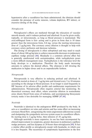 hypotensive after a vasodilator has been administered, the clinician should
consider the presence of aortic stenosis, volume depletion, RV infarct, or
excessive dosing of the drug.
Nitroglycerin
Nitroglycerin’s eﬀects are mediated through the relaxation of vascular
smooth muscle, and it reduces preload and afterload. It can be given orally,
topically, or intravenously, as long as blood pressure is maintained. The
oral/sublingual form is fast- acting and is given in form that is 10 times
greater than the intravenous form, 0.4 mg, versus the starting intravenous
dose of .2 mg/kg/min. The coronary artery dilation is thought to help with
coronary artery perfusion and decrease ischemia.
The dosing of nitroglycerin is often suboptimal and may need to reach
doses of about 160 mg/kg/min to achieve measurable decreases in pulmonary
capillary wedge pressure [46]. Headache is a common adverse eﬀect but
is generally ameliorated with acetaminophen, while tachyphylaxis poses
a more diﬃcult management issue. Tachyphylaxis is the tolerance level the
body develops to a medication. Therefore the body needs increasing
amounts to achieve the desired aﬀects. The clinician is left titrating the
medication in higher doses and in an unpredictable fashion.
Nitroprusside
Nitroprusside is very eﬀective in reducing preload and afterload. It
should be started at doses of .3 mg/kg/min and titrated every 5 to 10 minutes
according to the change in blood pressure. It no longer is used frequently in
HF because of its adverse eﬀect proﬁle and cumbersome requirements for
administration. Nitroprusside often requires arterial line monitoring. Its
theoretical coronary steal eﬀect, where arteriolar dilation in nonischemic
areas shunts blood from areas of ischemia, and accompanying thiocyanate
toxicity make it less desirable for managing ADHF [47,48].
Nesiritide
Nesiritide is identical to the endogenous BNP produced by the body. It
acts as a vasodilator on veins and arteries and has some eﬀect on increasing
coronary blood ﬂow. antagonizing the renin-angiotensin-aldosterone system
and dampening the sympathetic nervous system cause its vasodilator eﬀects.
Its starting dose is 2 mg/kg bolus, then infusion of .01 mg/kg/min.
Although nesiritide is more expensive, its use has been accompanied by
clinical improvement in symptoms, greater decreases in pulmonary capillary
wedge pressures, and less dyspnea at 24 hours than nitroglycerin [49]. It has
a similar eﬀect proﬁle as nitroglycerin except with headache, in which case
it is less frequent. The occurrence of symptomatic hypotension in the ﬁrst
749ACUTE DECOMPENSATED HEART FAILURE
 
