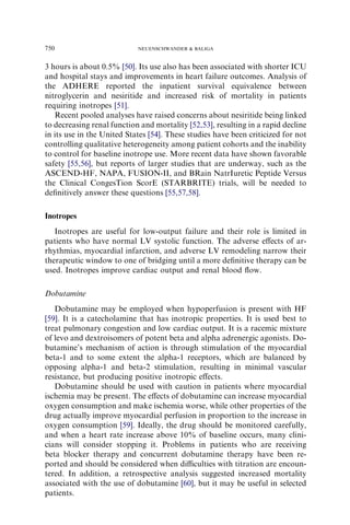 3 hours is about 0.5% [50]. Its use also has been associated with shorter ICU
and hospital stays and improvements in heart failure outcomes. Analysis of
the ADHERE reported the inpatient survival equivalence between
nitroglycerin and nesiritide and increased risk of mortality in patients
requiring inotropes [51].
Recent pooled analyses have raised concerns about nesiritide being linked
to decreasing renal function and mortality [52,53], resulting in a rapid decline
in its use in the United States [54]. These studies have been criticized for not
controlling qualitative heterogeneity among patient cohorts and the inability
to control for baseline inotrope use. More recent data have shown favorable
safety [55,56], but reports of larger studies that are underway, such as the
ASCEND-HF, NAPA, FUSION-II, and BRain NatrIuretic Peptide Versus
the Clinical CongesTion ScorE (STARBRITE) trials, will be needed to
deﬁnitively answer these questions [55,57,58].
Inotropes
Inotropes are useful for low-output failure and their role is limited in
patients who have normal LV systolic function. The adverse eﬀects of ar-
rhythmias, myocardial infarction, and adverse LV remodeling narrow their
therapeutic window to one of bridging until a more deﬁnitive therapy can be
used. Inotropes improve cardiac output and renal blood ﬂow.
Dobutamine
Dobutamine may be employed when hypoperfusion is present with HF
[59]. It is a catecholamine that has inotropic properties. It is used best to
treat pulmonary congestion and low cardiac output. It is a racemic mixture
of levo and dextroisomers of potent beta and alpha adrenergic agonists. Do-
butamine’s mechanism of action is through stimulation of the myocardial
beta-1 and to some extent the alpha-1 receptors, which are balanced by
opposing alpha-1 and beta-2 stimulation, resulting in minimal vascular
resistance, but producing positive inotropic eﬀects.
Dobutamine should be used with caution in patients where myocardial
ischemia may be present. The eﬀects of dobutamine can increase myocardial
oxygen consumption and make ischemia worse, while other properties of the
drug actually improve myocardial perfusion in proportion to the increase in
oxygen consumption [59]. Ideally, the drug should be monitored carefully,
and when a heart rate increase above 10% of baseline occurs, many clini-
cians will consider stopping it. Problems in patients who are receiving
beta blocker therapy and concurrent dobutamine therapy have been re-
ported and should be considered when diﬃculties with titration are encoun-
tered. In addition, a retrospective analysis suggested increased mortality
associated with the use of dobutamine [60], but it may be useful in selected
patients.
750 NEUENSCHWANDER  BALIGA
 