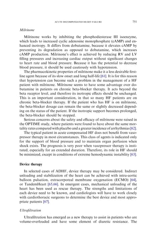 Milrinone
Milrinone works by inhibiting the phosphodiesterase III isoenzyme,
which leads to increased cyclic adenosine monophosphate (cAMP) and en-
hanced inotropy. It diﬀers from dobutamine, because it elevates cAMP by
preventing its degradation as opposed to dobutamine, which increases
cAMP production. Milrinone’s eﬀect is achieved by reducing RV and LV
ﬁlling pressures and increasing cardiac output without signiﬁcant changes
to heart rate and blood pressure. Because it has the potential to decrease
blood pressure, it should be used cautiously with hypotension.
The pharmacokinetic properties of milrinone make it a less desirable ﬁrst-
line agent because of its slow onset and long half-life [61]. It is for this reason
that hypotension can become such a problem in the management of a HF
patient with milrinone. Milrinone seems to have some advantage over do-
butamine in patients on chronic beta-blocker therapy. It acts beyond the
beta receptor level, and therefore its inotropic eﬀects should be unchanged.
This is an important consideration, in that so many HF patients are on
chronic beta-blocker therapy. If the patient who has HF is on milrinone,
the beta-blocker dosage can remain the same or slightly decreased depend-
ing on the status of the patient. If the inotropic support becomes prolonged,
the beta-blocker should be stopped.
Serious concerns about the safety and eﬃcacy of milrinone were raised in
the OPTIME study, where patients were found to have about the same mor-
tality rates compared with placebo and a greater incidence of arrhythmias [62].
The typical patient in acute compensated HF does not beneﬁt from vaso-
pressor therapy in most circumstances. This class of agents is indicated only
for the support of blood pressure and to maintain organ perfusion when
shock exists. The prognosis is very poor when vasopressor therapy is insti-
tuted, especially for an extended duration. Therefore, its role in HF should
be minimized, except in conditions of extreme hemodynamic instability [63].
Device therapy
In selected cases of ADHF, device therapy may be considered. Indirect
unloading and stabilization of the heart can be achieved with intra-aortic
balloon pulsation, extracorporeal membrane oxygenation (ECMO) [64],
or TandemHeart [65,66]. In emergent cases, mechanical unloading of the
heart has been used as rescue therapy. The strengths and limitations of
each device need to be known, and cardiologists will have to work closely
with cardiothoracic surgeons to determine the best device and most appro-
priate patients [67].
Ultraﬁltration
Ultraﬁltration has emerged as a new therapy to assist in patients who are
volume-overloaded and have some element of diuretic resistance. The
751ACUTE DECOMPENSATED HEART FAILURE
 
