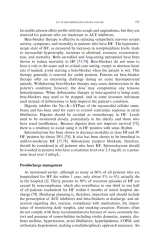 favorable adverse eﬀect proﬁle with less cough and angioedema, but they are
reserved for patients who are intolerant to ACE inhibitors.
Beta-blocker therapy is eﬀective in reducing sympathetic nervous system
activity, symptoms, and mortality in patients who have HF. The hyperadre-
nergic state of HF, as measured by increases in norepinephrine levels, leads
to myocardial hypertrophy, increases in afterload, coronary vasoconstric-
tion, and mortality. Both carvedilol and long-acting metoprolol have been
shown to reduce mortality in HF [73,74]. Beta-blockers do not seem to
have a role in the acute and or critical care setting, except to decrease heart
rate if needed; avoid starting a beta-blocker when the patient is wet. This
therapy generally is reserved for stable patients. Patients on beta-blocker
therapy oﬀer an interesting challenge during an acute decompensated
episode. Withdrawing beta-blocker therapy may cause deterioration in the
patient’s condition; however, the dose may compromise any tenuous
hemodynamics. When dobutamine therapy (a beta-agonist) is being used,
beta-blockers may need to be stopped, and in some instances milrinone
used instead of dobutamine to help improve the patient’s condition.
Digoxin inhibits the NaþKþATPase of the myocardial cellular mem-
brane and has been used for years to control ventricular response in atrial
ﬁbrillation. Digoxin should be avoided as monotherapy in HF. Levels
need to be monitored closely, particularly in the elderly and those who
have renal insuﬃciency. Because digoxin does not improve survival [75],
there is a tendency to avoid using it in HF patients with sinus rhythm.
Spironolactone has been shown to decrease mortality in class III and IV
HF patients by about 30% [76]. It also has been shown to be beneﬁcial in
mild-to-moderate HF [77,78]. Aldosterone receptor blockade, therefore,
should be considered in all patients who have HF. Spironolactone should
be avoided in patients who have a creatinine level over 2.5 mg/dL or a potas-
sium level over 5 mEq/L.
Postdischarge management
As mentioned earlier, although as many as 60% of all patients who are
hospitalized for HF die within 1 year, only about 5% to 8% actually die
in the hospital [3]. Thirty percent to 50% of recurrent episodes of HF are
caused by noncompliance, which also contributes to one third to one half
of all patients readmitted for HF within 6 months of initial hospital dis-
charge [79]. Discharge planning is, therefore, important and should include
the prescription of ACE inhibitors and beta-blockers at discharge, and ed-
ucation regarding diet, exercise, compliance with medications, the impor-
tance of monitoring daily weights, and smoking cessation. Patients often
do not comply with these recommendations because of socio–economic fac-
tors and presence of comorbidities including stroke dementia, anemia, dia-
betes mellitus, hypertension, atrial ﬁbrillation, hyperlipidemia, COPD, and
orthostatic hypotension, making a multidisciplinary approach necessary. An
753ACUTE DECOMPENSATED HEART FAILURE
 