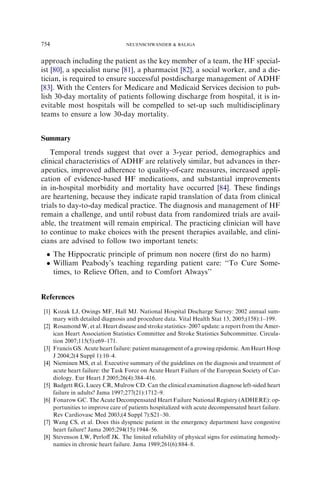 approach including the patient as the key member of a team, the HF special-
ist [80], a specialist nurse [81], a pharmacist [82], a social worker, and a die-
tician, is required to ensure successful postdischarge management of ADHF
[83]. With the Centers for Medicare and Medicaid Services decision to pub-
lish 30-day mortality of patients following discharge from hospital, it is in-
evitable most hospitals will be compelled to set-up such multidisciplinary
teams to ensure a low 30-day mortality.
Summary
Temporal trends suggest that over a 3-year period, demographics and
clinical characteristics of ADHF are relatively similar, but advances in ther-
apeutics, improved adherence to quality-of-care measures, increased appli-
cation of evidence-based HF medications, and substantial improvements
in in-hospital morbidity and mortality have occurred [84]. These ﬁndings
are heartening, because they indicate rapid translation of data from clinical
trials to day-to-day medical practice. The diagnosis and management of HF
remain a challenge, and until robust data from randomized trials are avail-
able, the treatment will remain empirical. The practicing clinician will have
to continue to make choices with the present therapies available, and clini-
cians are advised to follow two important tenets:
 The Hippocratic principle of primum non nocere (ﬁrst do no harm)
 William Peabody’s teaching regarding patient care: ‘‘To Cure Some-
times, to Relieve Often, and to Comfort Always’’
References
[1] Kozak LJ, Owings MF, Hall MJ. National Hospital Discharge Survey: 2002 annual sum-
mary with detailed diagnosis and procedure data. Vital Health Stat 13, 2005;(158):1–199.
[2] Rosamond W, et al. Heart disease and stroke statistics–2007 update: a report from the Amer-
ican Heart Association Statistics Committee and Stroke Statistics Subcommittee. Circula-
tion 2007;115(5):e69–171.
[3] Francis GS. Acute heart failure: patient management of a growing epidemic. Am Heart Hosp
J 2004;2(4 Suppl 1):10–4.
[4] Nieminen MS, et al. Executive summary of the guidelines on the diagnosis and treatment of
acute heart failure: the Task Force on Acute Heart Failure of the European Society of Car-
diology. Eur Heart J 2005;26(4):384–416.
[5] Badgett RG, Lucey CR, Mulrow CD. Can the clinical examination diagnose left-sided heart
failure in adults? Jama 1997;277(21):1712–9.
[6] Fonarow GC. The Acute Decompensated Heart Failure National Registry (ADHERE): op-
portunities to improve care of patients hospitalized with acute decompensated heart failure.
Rev Cardiovasc Med 2003;(4 Suppl 7):S21–30.
[7] Wang CS, et al. Does this dyspneic patient in the emergency department have congestive
heart failure? Jama 2005;294(15):1944–56.
[8] Stevenson LW, Perloﬀ JK. The limited reliability of physical signs for estimating hemody-
namics in chronic heart failure. Jama 1989;261(6):884–8.
754 NEUENSCHWANDER  BALIGA
 