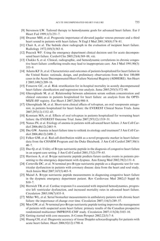 [9] Stevenson LW. Tailored therapy to hemodynamic goals for advanced heart failure. Eur J
Heart Fail 1999;1(3):251–7.
[10] Drazner MH, et al. Prognostic importance of elevated jugular venous pressure and a third
heart sound in patients with heart failure. N Engl J Med 2001;345(8):574–81.
[11] Chait A, et al. The bedside chest radiograph in the evaluation of incipient heart failure.
Radiology 1972;105(3):563–6.
[12] Peacock WF. Using the emergency department clinical decision unit for acute decompen-
sated heart failure. Cardiol Clin 2005;23(4):569–88, viii.
[13] Chakko S, et al. Clinical, radiographic, and hemodynamic correlations in chronic conges-
tive heart failure: conﬂicting results may lead to inappropriate care. Am J Med 1991;90(3):
353–9.
[14] Adams KF Jr, et al. Characteristics and outcomes of patients hospitalized for heart failure in
the United States: rationale, design, and preliminary observations from the ﬁrst 100,000
cases in the Acute Decompensated Heart Failure National Registry (ADHERE). Am Heart
J 2005;149(2):209–16.
[15] Fonarow GC, et al. Risk stratiﬁcation for in-hospital mortality in acutely decompensated
heart failure: classiﬁcation and regression tree analysis. Jama 2005;293(5):572–80.
[16] Gheorghiade M, et al. Relationship between admission serum sodium concentration and
clinical outcomes in patients hospitalized for heart failure: an analysis from the OPTI-
MIZE-HF registry. Eur Heart J 2007;28(8):980–8.
[17] Gheorghiade M, et al. Short-term clinical eﬀects of tolvaptan, an oral vasopressin antago-
nist, in patients hospitalized for heart failure: the EVEREST Clinical Status Trials. Jama
2007;297(12):1332–43.
[18] Konstam MA, et al. Eﬀects of oral tolvaptan in patients hospitalized for worsening heart
failure: the EVEREST Outcome Trial. Jama 2007;297(12):1319–31.
[19] Nanas JN, et al. Etiology of anemia in patients with advanced heart failure. J Am Coll Car-
diol 2006;48(12):2485–9.
[20] Dec GW. Anemia in heart failure time to rethink its etiology and treatment? J Am Coll Car-
diol 2006;48(12):2490–2.
[21] Felker GM, et al. Red cell distribution width as a novel prognostic marker in heart failure:
data from the CHARM Program and the Duke Databank. J Am Coll Cardiol 2007;50(1):
40–7.
[22] Dao Q, et al. Utility of B-type natriuretic peptide in the diagnosis of congestive heart failure
in an urgent-care setting. J Am Coll Cardiol 2001;37(2):379–85.
[23] Harrison A, et al. B-type natriuretic peptide predicts future cardiac events in patients pre-
senting to the emergency department with dyspnea. Ann Emerg Med 2002;39(2):131–8.
[24] Corteville DC, et al. N-terminal pro-B-type natriuretic peptide as a diagnostic test for ven-
tricular dysfunction in patients with coronary disease: data from the heart and soul study.
Arch Intern Med 2007;167(5):483–9.
[25] Maisel A. B-type natriuretic peptide measurements in diagnosing congestive heart failure
in the dyspneic emergency department patient. Rev Cardiovasc Med 2002;(3 Suppl 4):
S10–7.
[26] Horwich TB, et al. Cardiac troponin I is associated with impaired hemodynamics, progres-
sive left ventricular dysfunction, and increased mortality rates in advanced heart failure.
Circulation 2003;108(7):833–8.
[27] Miller WL, et al. Serial biomarker measurements in ambulatory patients with chronic heart
failure: the importance of change over time. Circulation 2007;116(3):249–57.
[28] Moe GW, et al. N-terminal pro-B-type natriuretic peptide testing improves the management
of patients with suspected acute heart failure: primary results of the Canadian prospective
randomized multicenter IMPROVE-CHF study. Circulation 2007;115(24):3103–10.
[29] Getting started with core measures. Jt Comm Perspect 2002;22(5):7–8.
[30] Huang CH, et al. Diagnostic accuracy of tissue Doppler echocardiography for patients with
acute heart failure. Heart 2006;92(12):1790–4.
755ACUTE DECOMPENSATED HEART FAILURE
 