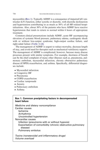 myocarditis (Box 1). Typically ADHF is a consequence of impaired left ven-
tricular (LV) function, either systolic or diastolic, with diastolic dysfunction
and hypertension contributing to as much as 50% of all HF-related hospi-
talizations. Also, about 50% of the patients who have ADHF have reactive
hypertension that tends to return to normal within 6 hours of appropriate
treatment.
Common clinical presentations include ADHF, acute HF accompanying
elevation of systemic blood pressure, pulmonary edema, cardiogenic shock
with or without low-output syndrome, high-output cardiac failure, and
right-sided failure (Table 1) [4].
The management of ADHF is urgent to reduce mortality, decrease length
of stay, and avoid need for therapies such as mechanical ventilatory support.
The management of ADHF is complicated, however, because many disease
processes present with similar symptoms. For example, shortness of breath
can be the chief complaint of many other illnesses such as, pneumonia, pul-
monary embolism, myocardial infarction, chronic obstructive pulmonary
disease (COPD) exacerbation, and asthma. Speciﬁcally, diﬀerential diagno-
ses include:
 Myocardial infarction
 Congestive HF
 Pneumonia
 COPD exacerbation
 Cardiac tamponade
 Anxiety
 Pulmonary embolism
 Asthma
Box 1. Common precipitating factors in decompensated
heart failure
Medicine and dietary noncompliance
Cardiac causes
Ischemia
Arrhythmia
Uncontrolled hypertension
Noncardiac causes
Infection (pneumonia with or without hypoxia)
Exacerbation of comorbidity (chronic obstructive pulmonary
disease)
Pulmonary embolus
Toxins (nonsteroidal anti-inﬂammatory drugs)
Volume overload
738 NEUENSCHWANDER  BALIGA
 