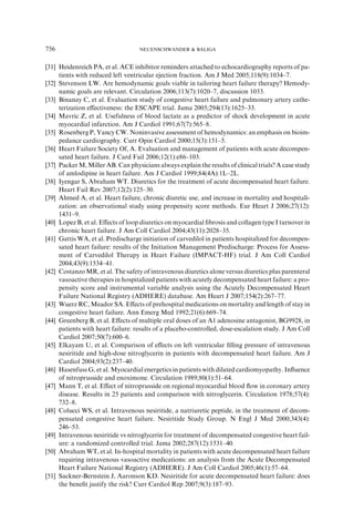 [31] Heidenreich PA, et al. ACE inhibitor reminders attached to echocardiography reports of pa-
tients with reduced left ventricular ejection fraction. Am J Med 2005;118(9):1034–7.
[32] Stevenson LW. Are hemodynamic goals viable in tailoring heart failure therapy? Hemody-
namic goals are relevant. Circulation 2006;113(7):1020–7, discussion 1033.
[33] Binanay C, et al. Evaluation study of congestive heart failure and pulmonary artery cathe-
terization eﬀectiveness: the ESCAPE trial. Jama 2005;294(13):1625–33.
[34] Mavric Z, et al. Usefulness of blood lactate as a predictor of shock development in acute
myocardial infarction. Am J Cardiol 1991;67(7):565–8.
[35] Rosenberg P, Yancy CW. Noninvasive assessment of hemodynamics: an emphasis on bioim-
pedance cardiography. Curr Opin Cardiol 2000;15(3):151–5.
[36] Heart Failure Society Of, A. Evaluation and management of patients with acute decompen-
sated heart failure. J Card Fail 2006;12(1):e86–103.
[37] Packer M, Miller AB. Can physicians always explain the results of clinical trials? A case study
of amlodipine in heart failure. Am J Cardiol 1999;84(4A):1L–2L.
[38] Iyengar S, Abraham WT. Diuretics for the treatment of acute decompensated heart failure.
Heart Fail Rev 2007;12(2):125–30.
[39] Ahmed A, et al. Heart failure, chronic diuretic use, and increase in mortality and hospitali-
zation: an observational study using propensity score methods. Eur Heart J 2006;27(12):
1431–9.
[40] Lopez B, et al. Eﬀects of loop diuretics on myocardial ﬁbrosis and collagen type I turnover in
chronic heart failure. J Am Coll Cardiol 2004;43(11):2028–35.
[41] Gattis WA, et al. Predischarge initiation of carvedilol in patients hospitalized for decompen-
sated heart failure: results of the Initiation Management Predischarge: Process for Assess-
ment of Carvedilol Therapy in Heart Failure (IMPACT-HF) trial. J Am Coll Cardiol
2004;43(9):1534–41.
[42] Costanzo MR, et al. The safety of intravenous diuretics alone versus diuretics plus parenteral
vasoactive therapies in hospitalized patients with acutely decompensated heart failure: a pro-
pensity score and instrumental variable analysis using the Acutely Decompensated Heart
Failure National Registry (ADHERE) database. Am Heart J 2007;154(2):267–77.
[43] Wuerz RC, Meador SA. Eﬀects of prehospital medications on mortality and length of stay in
congestive heart failure. Ann Emerg Med 1992;21(6):669–74.
[44] Greenberg B, et al. Eﬀects of multiple oral doses of an A1 adenosine antagonist, BG9928, in
patients with heart failure: results of a placebo-controlled, dose-escalation study. J Am Coll
Cardiol 2007;50(7):600–6.
[45] Elkayam U, et al. Comparison of eﬀects on left ventricular ﬁlling pressure of intravenous
nesiritide and high-dose nitroglycerin in patients with decompensated heart failure. Am J
Cardiol 2004;93(2):237–40.
[46] Hasenfuss G, et al. Myocardial energetics in patients with dilated cardiomyopathy. Inﬂuence
of nitroprusside and enoximone. Circulation 1989;80(1):51–64.
[47] Mann T, et al. Eﬀect of nitroprusside on regional myocardial blood ﬂow in coronary artery
disease. Results in 25 patients and comparison with nitroglycerin. Circulation 1978;57(4):
732–8.
[48] Colucci WS, et al. Intravenous nesiritide, a natriuretic peptide, in the treatment of decom-
pensated congestive heart failure. Nesiritide Study Group. N Engl J Med 2000;343(4):
246–53.
[49] Intravenous nesiritide vs nitroglycerin for treatment of decompensated congestive heart fail-
ure: a randomized controlled trial. Jama 2002;287(12):1531–40.
[50] Abraham WT, et al. In-hospital mortality in patients with acute decompensated heart failure
requiring intravenous vasoactive medications: an analysis from the Acute Decompensated
Heart Failure National Registry (ADHERE). J Am Coll Cardiol 2005;46(1):57–64.
[51] Sackner-Bernstein J, Aaronson KD. Nesiritide for acute decompensated heart failure: does
the beneﬁt justify the risk? Curr Cardiol Rep 2007;9(3):187–93.
756 NEUENSCHWANDER  BALIGA
 