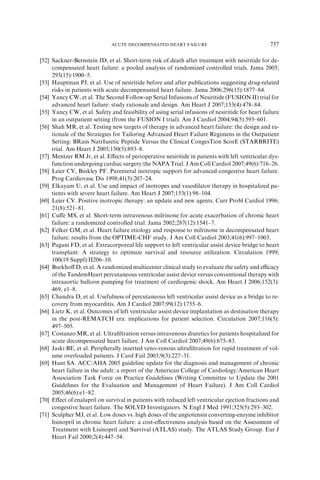 [52] Sackner-Bernstein JD, et al. Short-term risk of death after treatment with nesiritide for de-
compensated heart failure: a pooled analysis of randomized controlled trials. Jama 2005;
293(15):1900–5.
[53] Hauptman PJ, et al. Use of nesiritide before and after publications suggesting drug-related
risks in patients with acute decompensated heart failure. Jama 2006;296(15):1877–84.
[54] Yancy CW, et al. The Second Follow-up Serial Infusions of Nesiritide (FUSION II) trial for
advanced heart failure: study rationale and design. Am Heart J 2007;153(4):478–84.
[55] Yancy CW, et al. Safety and feasibility of using serial infusions of nesiritide for heart failure
in an outpatient setting (from the FUSION I trial). Am J Cardiol 2004;94(5):595–601.
[56] Shah MR, et al. Testing new targets of therapy in advanced heart failure: the design and ra-
tionale of the Strategies for Tailoring Advanced Heart Failure Regimens in the Outpatient
Setting: BRain NatrIuretic Peptide Versus the Clinical CongesTion ScorE (STARBRITE)
trial. Am Heart J 2005;150(5):893–8.
[57] Mentzer RM Jr, et al. Eﬀects of perioperative nesiritide in patients with left ventricular dys-
function undergoing cardiac surgery:the NAPA Trial. J Am Coll Cardiol 2007;49(6):716–26.
[58] Leier CV, Binkley PF. Parenteral inotropic support for advanced congestive heart failure.
Prog Cardiovasc Dis 1998;41(3):207–24.
[59] Elkayam U, et al. Use and impact of inotropes and vasodilator therapy in hospitalized pa-
tients with severe heart failure. Am Heart J 2007;153(1):98–104.
[60] Leier CV. Positive inotropic therapy: an update and new agents. Curr Probl Cardiol 1996;
21(8):521–81.
[61] Cuﬀe MS, et al. Short-term intravenous milrinone for acute exacerbation of chronic heart
failure: a randomized controlled trial. Jama 2002;287(12):1541–7.
[62] Felker GM, et al. Heart failure etiology and response to milrinone in decompensated heart
failure: results from the OPTIME-CHF study. J Am Coll Cardiol 2003;41(6):997–1003.
[63] Pagani FD, et al. Extracorporeal life support to left ventricular assist device bridge to heart
transplant: A strategy to optimize survival and resource utilization. Circulation 1999;
100(19 Suppl):II206–10.
[64] Burkhoﬀ D, et al. A randomized multicenter clinical study to evaluate the safety and eﬃcacy
of the TandemHeart percutaneous ventricular assist device versus conventional therapy with
intraaortic balloon pumping for treatment of cardiogenic shock. Am Heart J 2006;152(3):
469, e1–8.
[65] Chandra D, et al. Usefulness of percutaneous left ventricular assist device as a bridge to re-
covery from myocarditis. Am J Cardiol 2007;99(12):1755–6.
[66] Lietz K, et al. Outcomes of left ventricular assist device implantation as destination therapy
in the post-REMATCH era: implications for patient selection. Circulation 2007;116(5):
497–505.
[67] Costanzo MR, et al. Ultraﬁltration versus intravenous diuretics for patients hospitalized for
acute decompensated heart failure. J Am Coll Cardiol 2007;49(6):675–83.
[68] Jaski BE, et al. Peripherally inserted veno-venous ultraﬁltration for rapid treatment of vol-
ume overloaded patients. J Card Fail 2003;9(3):227–31.
[69] Hunt SA. ACC/AHA 2005 guideline update for the diagnosis and management of chronic
heart failure in the adult: a report of the American College of Cardiology/American Heart
Association Task Force on Practice Guidelines (Writing Committee to Update the 2001
Guidelines for the Evaluation and Management of Heart Failure). J Am Coll Cardiol
2005;46(6):e1–82.
[70] Eﬀect of enalapril on survival in patients with reduced left ventricular ejection fractions and
congestive heart failure. The SOLVD Investigators. N Engl J Med 1991;325(5):293–302.
[71] Sculpher MJ, et al. Low doses vs. high doses of the angiotensin converting-enzyme inhibitor
lisinopril in chronic heart failure: a cost-eﬀectiveness analysis based on the Assessment of
Treatment with Lisinopril and Survival (ATLAS) study. The ATLAS Study Group. Eur J
Heart Fail 2000;2(4):447–54.
757ACUTE DECOMPENSATED HEART FAILURE
 