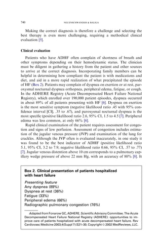 Making the correct diagnosis is therefore a challenge and selecting the
best therapy is even more challenging, requiring a methodical clinical
evaluation [5].
Clinical evaluation
Patients who have ADHF often complain of shortness of breath and
other symptoms depending on their hemodynamic status. The clinician
must be diligent in gathering a history from the patient and other sources
to arrive at the correct diagnosis. Incorporating family members can be
helpful in determining how compliant the patient is with medications and
diet, and aid in a more rapid realization of what precipitated the episode
of HF (Box 2). Patients may complain of dyspnea on exertion or at rest, par-
oxysmal nocturnal dyspnea orthopnea, peripheral edema, fatigue, or cough.
In the ADHERE Registry (Acute Decompensated Heart Failure National
Registry), which enrolled over 190,000 patient episodes, dyspnea occurred
in about 89% of all patients presenting with HF [6]. Dyspnea on exertion
is the most sensitive symptom (negative likelihood ratio .45 with 95% con-
ﬁdence interval [CI], .35 to .67), and paroxysmal nocturnal dyspnea is the
most speciﬁc (positive likelihood ratio 2.6, 95% CI, 1.5 to 4.5 [7]. Peripheral
edema was less common, at only 66% [6].
Rapid clinical examination of the patient requires assessment for conges-
tion and signs of low perfusion. Assessment of congestion includes estima-
tion of the jugular venous pressure (JVP) and examination of the lung for
crackles. Although the JVP often is evaluated inaccurately, in one study it
was found to be the best indicator of ADHF (positive likelihood ratio
5.1, 95% CI, 3.2 to 7.9; negative likelihood ratio 0.66, 95% CI, .57 to .77)
[7]. Jugular venous distention above 10 cm corresponds to a pulmonary cap-
illary wedge pressure of above 22 mm Hg, with an accuracy of 80% [8]. It
Box 2. Clinical presentation of patients hospitalized
with heart failure
Presenting feature
Any dyspnea (89%)
Dyspnea at rest (36%)
Fatigue (33%)
Peripheral edema (66%)
Radiographic pulmonary congestion (76%)
Adapted from Fonarow GC, ADHERE. Scientiﬁc Advisory Committee. The Acute
Decompensated Heart Failure National Registry (ADHERE): opportunities to im-
prove care of patients hospitalized with acute decompensated heart failure. Rev
Cardiovasc Medicine 2003;4(Suppl 7):S21–30. Copyright Ó 2002 MedReviews, LLC.
740 NEUENSCHWANDER  BALIGA
 