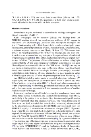 CI, 1.11 to 1.53; P!.005), and death from pump failure (relative risk, 1.37;
95% CI, 1.07 to 1.75; P!.05). The presence of a third heart sound is asso-
ciated with similar increased risks of these outcomes.
Ancillary evaluation
Several tests may be performed to determine the etiology and support the
clinical evaluation of ADHF.
Chest radiographs can be obtained quickly, but ﬁndings from the
ADHERE registry showed that conﬁrmatory evidence of HF occurs in
only about 75% of patients [6]. Consistent chest radiograph ﬁndings in left
side HF is descending order: dilated upper lobe vessels, cardiomegaly, inter-
stitial edema, enlarged pulmonary arteries, pleural eﬀusion, alveolar edema,
prominent superior vena cava, and Kerley B lines [12]. This means that
25% of all patients presenting with HF have no ﬁndings, and one must con-
sider that acute abnormalities may not appear for up to 6 hours after clinical
symptoms are present [13]. Thus although chest radiographs are helpful, they
are not deﬁnitive. The presence of interstitial edema on a chest radiograph
suggests that the LV end–diastolic pressure or the left atrial pressure is at least
25 mm Hg and increases the likelihood of ADHF about 12-fold [7]. An impor-
tant caveat is that symptoms and signs (orthopnea, edema, rales, third heart
sound and elevated JVP) or radiologic features (cardiomegaly, vascular
redistribution, interstitial or alveolar edema) have a poor predictive value
in identifying an elevated LV diastolic pressure greater than 30 mm Hg [14].
An EKG is helpful to detect acute myocardial infarction, ischemia, LV
hypertrophy, and arrhythmias. Atrial ﬁbrillation, which is present in about
31% of patients presenting with ADHF or heart block also can contribute
to HF symptoms [15]. Additionally, pacemaker malfunction can be detected
and is becoming more important with the increasing prevalence of cardiac
resynchronization therapy.
Laboratory evaluation should include a complete blood count, basic met-
abolic panel, cardiac biomarkers, and international normalized ratio (INR),
particularly if the patient is on warfarin. Liver function and thyroid studies
should be screened when the situation warrants. The results from some of
these tests can lead to useful risk stratiﬁcation, as recently demonstrated
by the classiﬁcation and regression tree (CART) analysis derived from the
ADHERE registry. It showed that a serum urea nitrogen (BUN) of greater
than 43 mg/dL was the single best predictor for in hospital mortality, with
a systolic blood pressure of less than 115 mm HG being second, and a creat-
inine of 2.75 mg/dL being third [16]. A combination of two or more of these
risk factors increases the likelihood of mortality (Fig. 2). Hyponatremia in an
HF patient is a sign of failing circulatory homeostasis and is associated with
longer length of stay and higher in-hospital and early postdischarge mortality
[17]. In both OPTIMIZE-CHF, and in Evaluation Study of Congestive
Heart Failure and Pulmonary Artery Catheter Eﬀectiveness (ESCAPE),
742 NEUENSCHWANDER  BALIGA
 