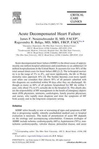 Acute Decompensated Heart Failure
James F. Neuenschwander II, MD, FACEPa
,
Ragavendra R. Baliga, MD, MBA, FRCP, FACCb,c,*
a
Emergency Department, The Ohio State University Medical Center,
1492 E. Broad Street, #1104, Columbus, OH 43205, USA
b
Cardiovascular Medicine, University Hospitals East, The Ohio State University,
1492 E. Broad Street, #1104, Columbus, OH 43205, USA
c
The Ohio State University, 1492 E. Broad Street, #1104, Columbus, OH 43205, USA
Acute decompensated heart failure (ADHF) is the direct cause of approx-
imately one million hospital admissions and contributes to an additional 2.4
million hospitalizations in the United States. It accounts for over 50% of the
total annual direct costs for heart failure (HF) [1,2]. The in-hospital mortal-
ity is in the range of 3% to 4%, and more signiﬁcantly, the 60- to 90-day
mortality rates approach 10% [3]. The burden becomes even more signiﬁ-
cant when one considers that almost 50% of all patients admitted with
this diagnosis are readmitted within 90 days after they are discharged. Al-
though as many as 60% of all patients hospitalized for HF die within 1
year, only about 5% to 8% actually die in the hospital [3]. This clearly pla-
ces the responsibility of HF management in the hands of emergency depart-
ment (ED) physicians, internists, cardiologists, family practice physicians,
and nurses, who rapidly must diagnose and treat the symptoms of HF
both acutely and in the long-term outpatient setting.
Deﬁnition
ADHF refers broadly to new or worsening of signs and symptoms of HF
that is progressing rapidly, whereby unscheduled medical care or hospital
evaluation is necessary. The mode of presentation of acute HF depends
on the etiology and accompanying comorbidities. Common etiologies of
ADHF include ischemic cardiomyopathy (60%), hypertension (70%), non-
ischemic cardiomyopathy, valvular disease, pericardial disease, and acute
* Corresponding author. The Ohio State University, 1492 E. Broad Street, #1104, OH
43205.
E-mail address: ragavendra.baliga@osumc.edu (R.R. Baliga).
0749-0704/07/$ - see front matter Ó 2007 Elsevier Inc. All rights reserved.
doi:10.1016/j.ccc.2007.08.003 criticalcare.theclinics.com
Crit Care Clin 23 (2007) 737–758
 