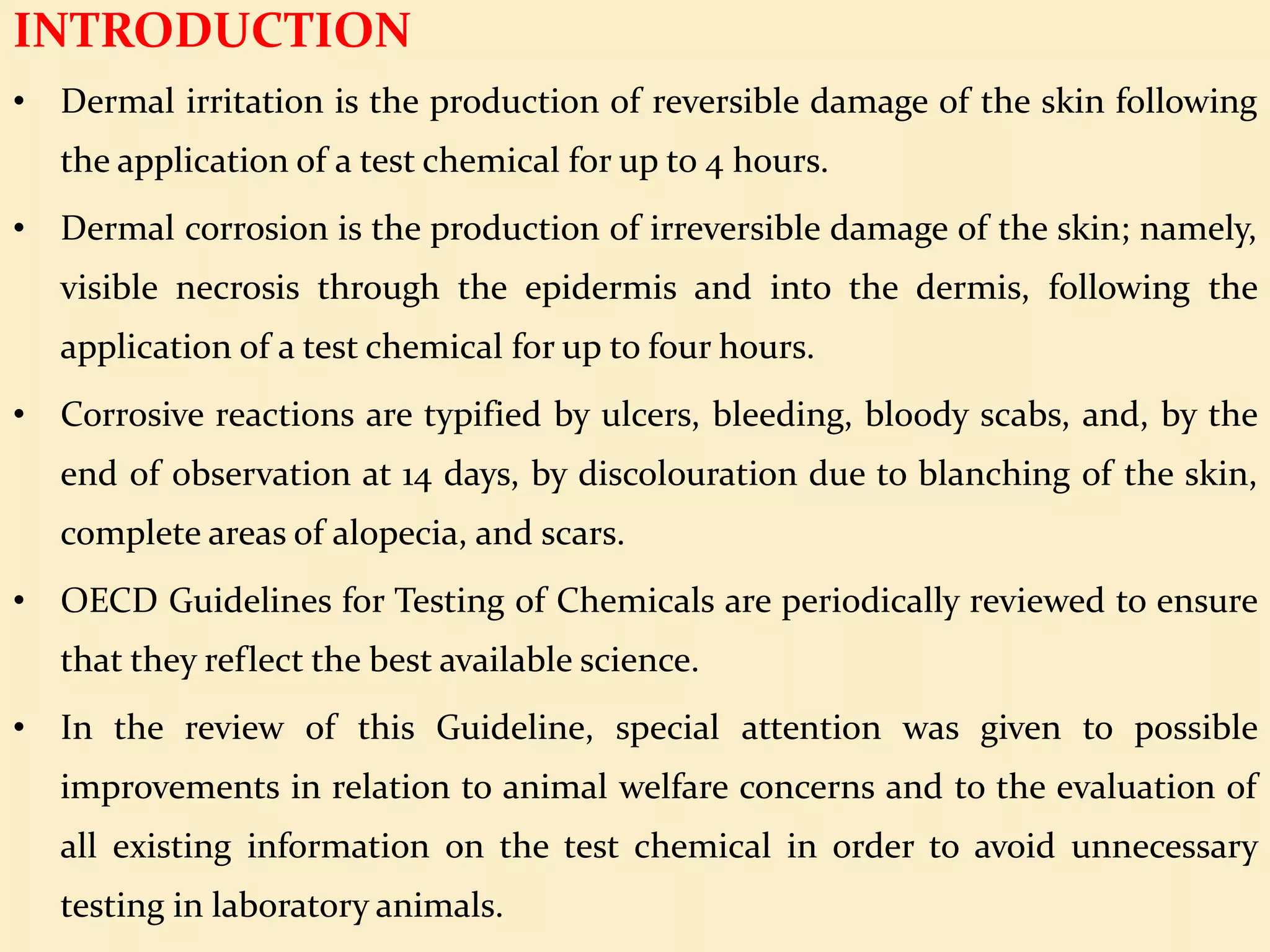 INTRODUCTION
• Dermal irritation is the production of reversible damage of the skin following
the application of a test chemical for up to 4 hours.
• Dermal corrosion is the production of irreversible damage of the skin; namely,
visible necrosis through the epidermis and into the dermis, following the
application of a test chemical for up to four hours.
• Corrosive reactions are typified by ulcers, bleeding, bloody scabs, and, by the
end of observation at 14 days, by discolouration due to blanching of the skin,
complete areas of alopecia, and scars.
• OECD Guidelines for Testing of Chemicals are periodically reviewed to ensure
that they reflect the best available science.
• In the review of this Guideline, special attention was given to possible
improvements in relation to animal welfare concerns and to the evaluation of
all existing information on the test chemical in order to avoid unnecessary
testing in laboratory animals.
 