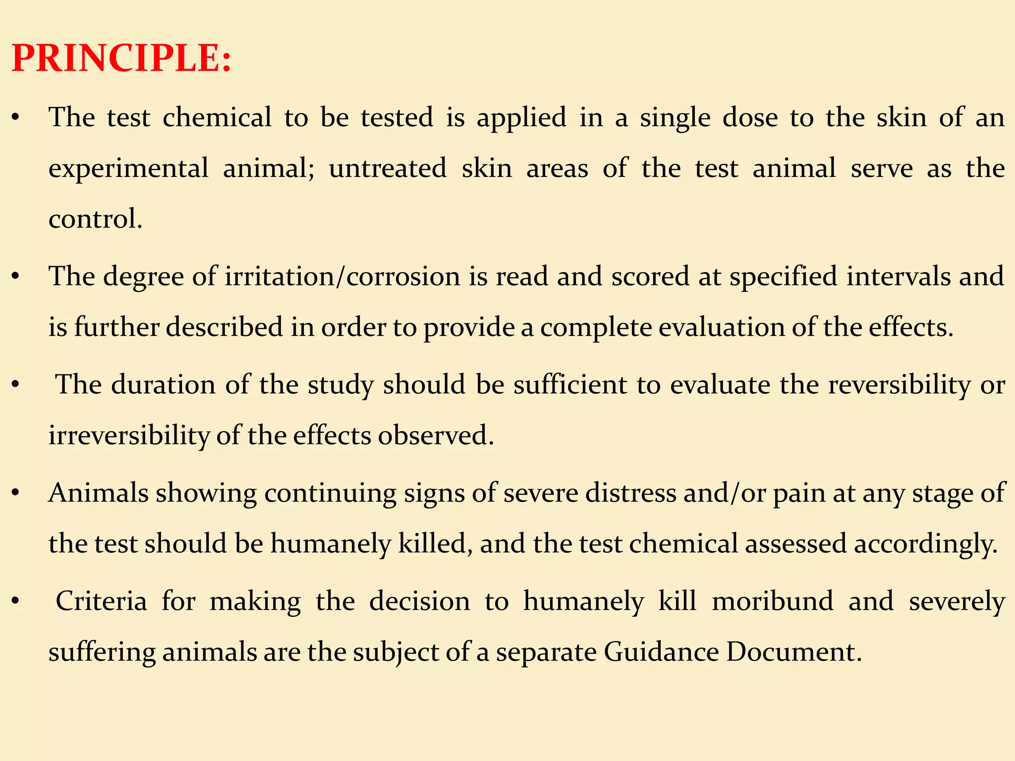 PRINCIPLE:
• The test chemical to be tested is applied in a single dose to the skin of an
experimental animal; untreated skin areas of the test animal serve as the
control.
• The degree of irritation/corrosion is read and scored at specified intervals and
is further described in order to provide a complete evaluation of the effects.
• The duration of the study should be sufficient to evaluate the reversibility or
irreversibility of the effects observed.
• Animals showing continuing signs of severe distress and/or pain at any stage of
the test should be humanely killed, and the test chemical assessed accordingly.
• Criteria for making the decision to humanely kill moribund and severely
suffering animals are the subject of a separate Guidance Document.
 