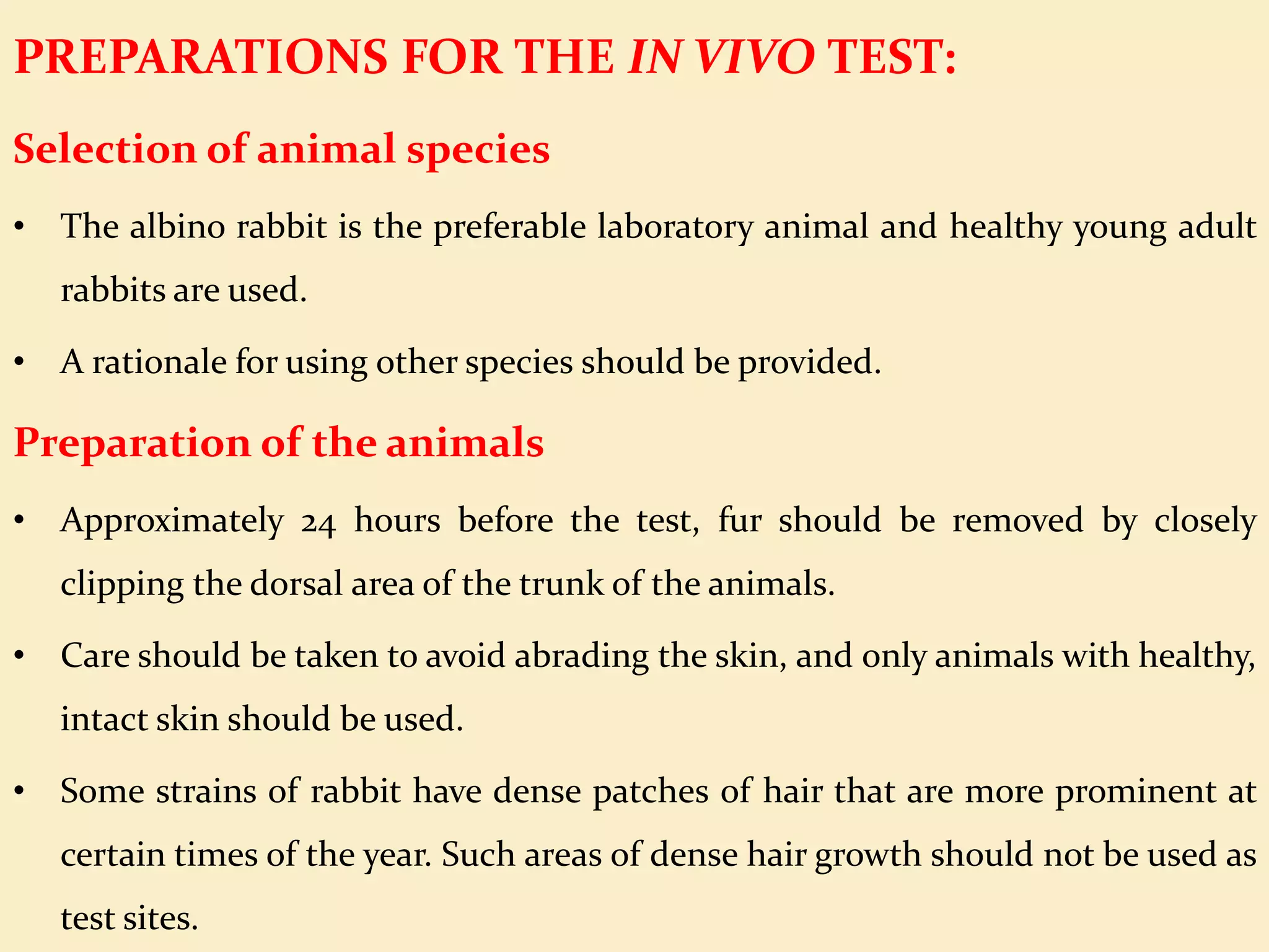 PREPARATIONS FOR THE IN VIVO TEST:
Selection of animal species
• The albino rabbit is the preferable laboratory animal and healthy young adult
rabbits are used.
• A rationale for using other species should be provided.
Preparation of the animals
• Approximately 24 hours before the test, fur should be removed by closely
clipping the dorsal area of the trunk of the animals.
• Care should be taken to avoid abrading the skin, and only animals with healthy,
intact skin should be used.
• Some strains of rabbit have dense patches of hair that are more prominent at
certain times of the year. Such areas of dense hair growth should not be used as
test sites.
 