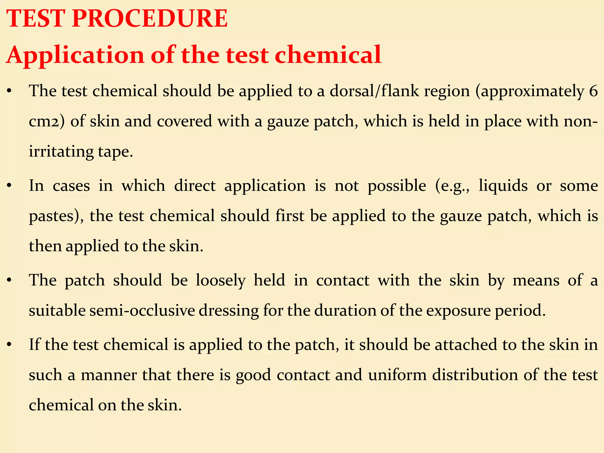 TEST PROCEDURE
Application of the test chemical
• The test chemical should be applied to a dorsal/flank region (approximately 6
cm2) of skin and covered with a gauze patch, which is held in place with non-
irritating tape.
• In cases in which direct application is not possible (e.g., liquids or some
pastes), the test chemical should first be applied to the gauze patch, which is
then applied to the skin.
• The patch should be loosely held in contact with the skin by means of a
suitable semi-occlusive dressing for the duration of the exposure period.
• If the test chemical is applied to the patch, it should be attached to the skin in
such a manner that there is good contact and uniform distribution of the test
chemical on the skin.
 