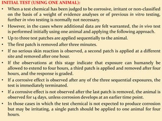 INITIAL TEST (USING ONE ANIMAL):
• When a test chemical has been judged to be corrosive, irritant or non-classified
on the basis of a weight of evidence analyses or of previous in vitro testing,
further in vivo testing is normally not necessary.
• However, in the cases where additional data are felt warranted, the in vivo test
is performed initially using one animal and applying the following approach.
• Up to three test patches are applied sequentially to the animal.
• The first patch is removed after three minutes.
• If no serious skin reaction is observed, a second patch is applied at a different
site and removed after one hour.
• If the observations at this stage indicate that exposure can humanely be
allowed to extend to four hours, a third patch is applied and removed after four
hours, and the response is graded.
• If a corrosive effect is observed after any of the three sequential exposures, the
test is immediately terminated.
• If a corrosive effect is not observed after the last patch is removed, the animal is
observed for 14 days, unless corrosion develops at an earlier time point.
• In those cases in which the test chemical is not expected to produce corrosion
but may be irritating, a single patch should be applied to one animal for four
hours.
 