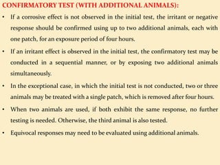 CONFIRMATORY TEST (WITH ADDITIONAL ANIMALS):
• If a corrosive effect is not observed in the initial test, the irritant or negative
response should be confirmed using up to two additional animals, each with
one patch, for an exposure period of four hours.
• If an irritant effect is observed in the initial test, the confirmatory test may be
conducted in a sequential manner, or by exposing two additional animals
simultaneously.
• In the exceptional case, in which the initial test is not conducted, two or three
animals may be treated with a single patch, which is removed after four hours.
• When two animals are used, if both exhibit the same response, no further
testing is needed. Otherwise, the third animal is also tested.
• Equivocal responses may need to be evaluated using additional animals.
 