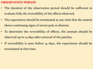 OBSERVATION PERIOD
• The duration of the observation period should be sufficient to
evaluate fully the reversibility of the effects observed.
• The experiment should be terminated at any time that the animal
shows continuing signs of severe pain or distress.
• To determine the reversibility of effects, the animals should be
observed up to 14 days after removal of the patches.
• If reversibility is seen before 14 days, the experiment should be
terminated at that time.
 