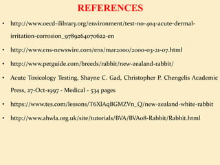 REFERENCES
• http://www.oecd-ilibrary.org/environment/test-no-404-acute-dermal-
irritation-corrosion_9789264070622-en
• http://www.ens-newswire.com/ens/mar2000/2000-03-21-07.html
• http://www.petguide.com/breeds/rabbit/new-zealand-rabbit/
• Acute Toxicology Testing, Shayne C. Gad, Christopher P. Chengelis Academic
Press, 27-Oct-1997 - Medical - 534 pages
• https://www.tes.com/lessons/T6XlAqBGMZVn_Q/new-zealand-white-rabbit
• http://www.ahwla.org.uk/site/tutorials/BVA/BVA08-Rabbit/Rabbit.html
 