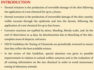 INTRODUCTION
• Dermal irritation is the production of reversible damage of the skin following
the application of a test chemical for up to 4 hours.
• Dermal corrosion is the production of irreversible damage of the skin; namely,
visible necrosis through the epidermis and into the dermis, following the
application of a test chemical for up to four hours.
• Corrosive reactions are typified by ulcers, bleeding, bloody scabs, and, by the
end of observation at 14 days, by discolouration due to blanching of the skin,
complete areas of alopecia, and scars.
• OECD Guidelines for Testing of Chemicals are periodically reviewed to ensure
that they reflect the best available science.
• In the review of this Guideline, special attention was given to possible
improvements in relation to animal welfare concerns and to the evaluation of
all existing information on the test chemical in order to avoid unnecessary
testing in laboratory animals.
 