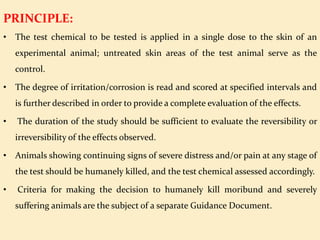 PRINCIPLE:
• The test chemical to be tested is applied in a single dose to the skin of an
experimental animal; untreated skin areas of the test animal serve as the
control.
• The degree of irritation/corrosion is read and scored at specified intervals and
is further described in order to provide a complete evaluation of the effects.
• The duration of the study should be sufficient to evaluate the reversibility or
irreversibility of the effects observed.
• Animals showing continuing signs of severe distress and/or pain at any stage of
the test should be humanely killed, and the test chemical assessed accordingly.
• Criteria for making the decision to humanely kill moribund and severely
suffering animals are the subject of a separate Guidance Document.
 