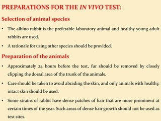 PREPARATIONS FOR THE IN VIVO TEST:
Selection of animal species
• The albino rabbit is the preferable laboratory animal and healthy young adult
rabbits are used.
• A rationale for using other species should be provided.
Preparation of the animals
• Approximately 24 hours before the test, fur should be removed by closely
clipping the dorsal area of the trunk of the animals.
• Care should be taken to avoid abrading the skin, and only animals with healthy,
intact skin should be used.
• Some strains of rabbit have dense patches of hair that are more prominent at
certain times of the year. Such areas of dense hair growth should not be used as
test sites.
 