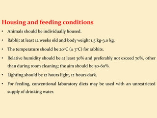 Housing and feeding conditions
• Animals should be individually housed.
• Rabbit at least 12 weeks old and body weight 1.5 kg-3.0 kg.
• The temperature should be 200C (± 30C) for rabbits.
• Relative humidity should be at least 30% and preferably not exceed 70%, other
than during room cleaning; the aim should be 50-60%.
• Lighting should be 12 hours light, 12 hours dark.
• For feeding, conventional laboratory diets may be used with an unrestricted
supply of drinking water.
 