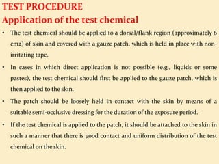 TEST PROCEDURE
Application of the test chemical
• The test chemical should be applied to a dorsal/flank region (approximately 6
cm2) of skin and covered with a gauze patch, which is held in place with non-
irritating tape.
• In cases in which direct application is not possible (e.g., liquids or some
pastes), the test chemical should first be applied to the gauze patch, which is
then applied to the skin.
• The patch should be loosely held in contact with the skin by means of a
suitable semi-occlusive dressing for the duration of the exposure period.
• If the test chemical is applied to the patch, it should be attached to the skin in
such a manner that there is good contact and uniform distribution of the test
chemical on the skin.
 