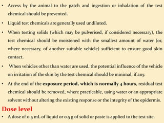 • Access by the animal to the patch and ingestion or inhalation of the test
chemical should be prevented.
• Liquid test chemicals are generally used undiluted.
• When testing solids (which may be pulverised, if considered necessary), the
test chemical should be moistened with the smallest amount of water (or,
where necessary, of another suitable vehicle) sufficient to ensure good skin
contact.
• When vehicles other than water are used, the potential influence of the vehicle
on irritation of the skin by the test chemical should be minimal, if any.
• At the end of the exposure period, which is normally 4 hours, residual test
chemical should be removed, where practicable, using water or an appropriate
solvent without altering the existing response or the integrity of the epidermis.
Dose level
• A dose of 0.5 mL of liquid or 0.5 g of solid or paste is applied to the test site.
 
