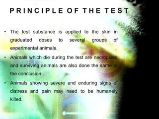 PRINCIPLE OF THE TEST
• The test substance is applied to the skin in
graduated

doses

to

several

groups

of

experimental animals.
• Animals which die during the test are necropsied
and surviving animals are also done the same at
the conclusion..
• Animals showing severe and enduring signs of
distress and pain may need to be humanely
killed.

 