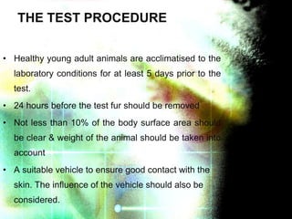 THE TEST PROCEDURE
• Healthy young adult animals are acclimatised to the
laboratory conditions for at least 5 days prior to the
test.
• 24 hours before the test fur should be removed
• Not less than 10% of the body surface area should
be clear & weight of the animal should be taken into
account
• A suitable vehicle to ensure good contact with the
skin. The influence of the vehicle should also be
considered.

 