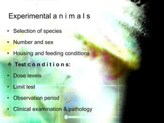 Experimental a n i m a l s
• Selection of species
• Number and sex
• Housing and feeding conditions
 Test c o n d i t i o n s:

• Dose levels
• Limit test
• Observation period
• Clinical examination & pathology

 